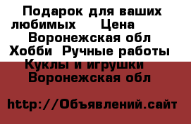 Подарок для ваших любимых!  › Цена ­ 500 - Воронежская обл. Хобби. Ручные работы » Куклы и игрушки   . Воронежская обл.